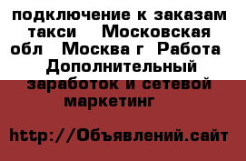 подключение к заказам такси  - Московская обл., Москва г. Работа » Дополнительный заработок и сетевой маркетинг   